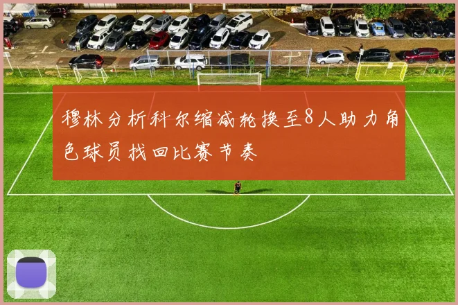 穆林分析科尔缩减轮换至8人助力角色球员找回比赛节奏