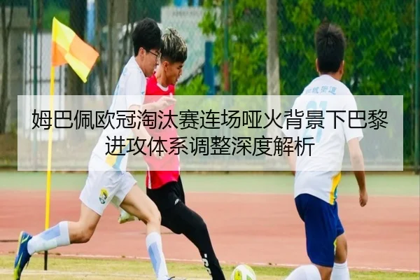 姆巴佩欧冠淘汰赛连场哑火背景下巴黎进攻体系调整深度解析