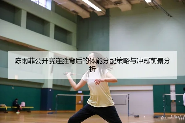 陈雨菲公开赛连胜背后的体能分配策略与冲冠前景分析